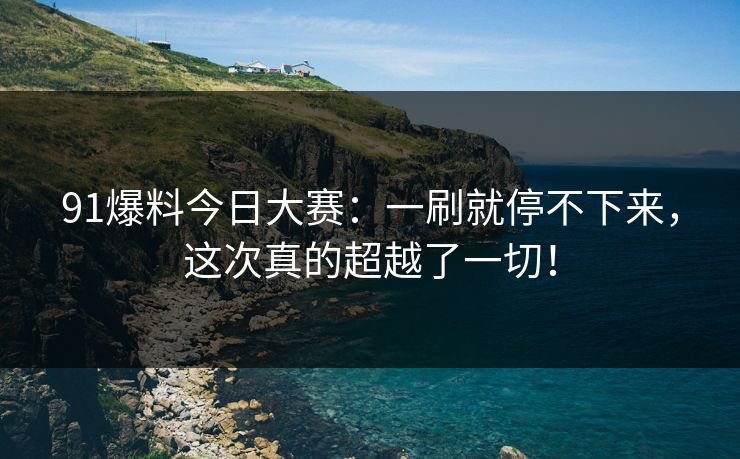 91爆料今日大赛：一刷就停不下来，这次真的超越了一切！