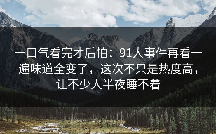 一口气看完才后怕：91大事件再看一遍味道全变了，这次不只是热度高，让不少人半夜睡不着