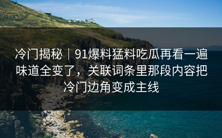 冷门揭秘｜91爆料猛料吃瓜再看一遍味道全变了，关联词条里那段内容把冷门边角变成主线