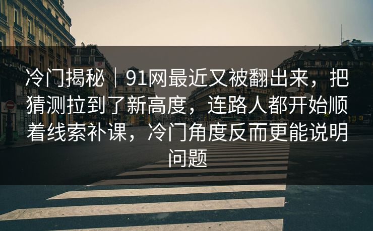 冷门揭秘｜91网最近又被翻出来，把猜测拉到了新高度，连路人都开始顺着线索补课，冷门角度反而更能说明问题