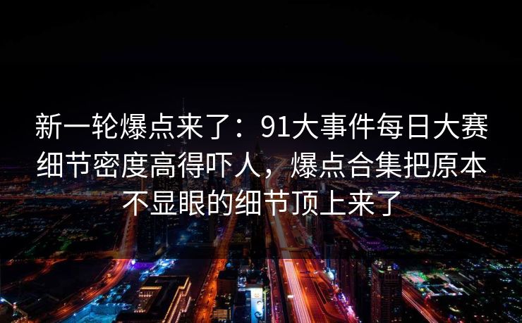 新一轮爆点来了：91大事件每日大赛细节密度高得吓人，爆点合集把原本不显眼的细节顶上来了