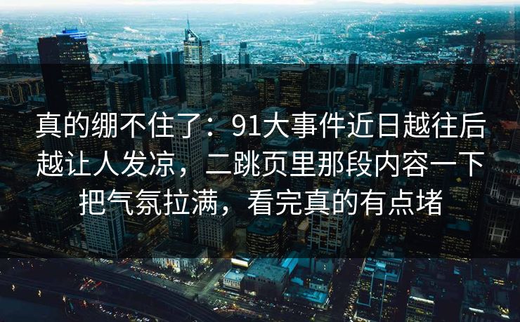 真的绷不住了：91大事件近日越往后越让人发凉，二跳页里那段内容一下把气氛拉满，看完真的有点堵
