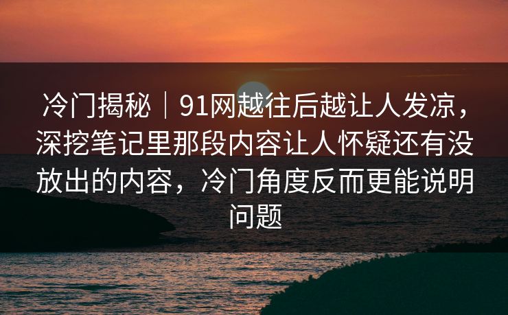 冷门揭秘｜91网越往后越让人发凉，深挖笔记里那段内容让人怀疑还有没放出的内容，冷门角度反而更能说明问题