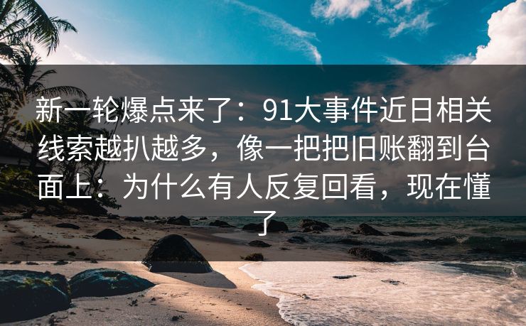 新一轮爆点来了：91大事件近日相关线索越扒越多，像一把把旧账翻到台面上：为什么有人反复回看，现在懂了