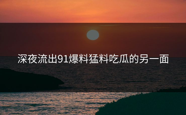 深夜流出91爆料猛料吃瓜的另一面