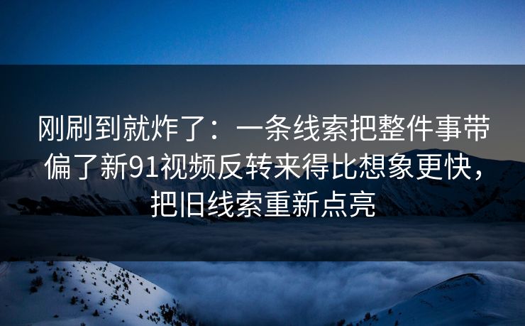 刚刷到就炸了：一条线索把整件事带偏了新91视频反转来得比想象更快，把旧线索重新点亮