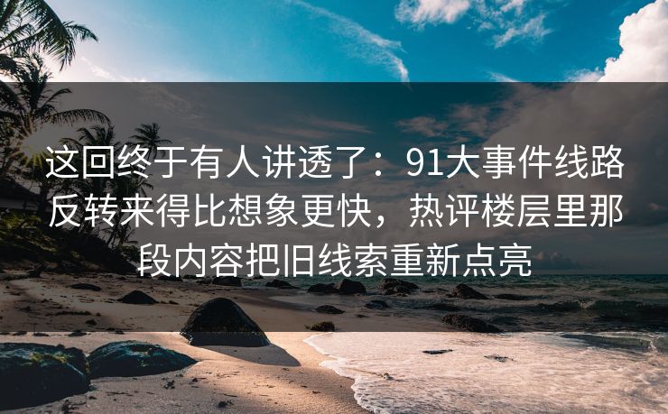 这回终于有人讲透了：91大事件线路反转来得比想象更快，热评楼层里那段内容把旧线索重新点亮