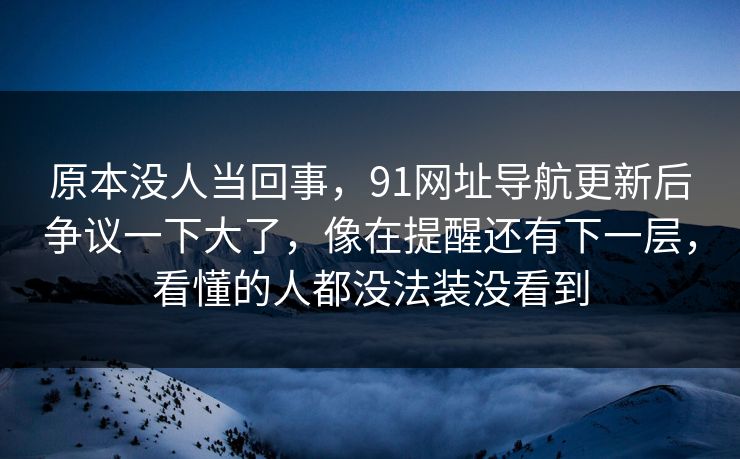 原本没人当回事,91网址导航更新后争议一下大了,像在提醒还有下一层,看懂的人都没法装没看到 原本没人当回事,91网址导航更新后争议一下大了,像在提醒还有下一层,看懂的人都没法装没看到