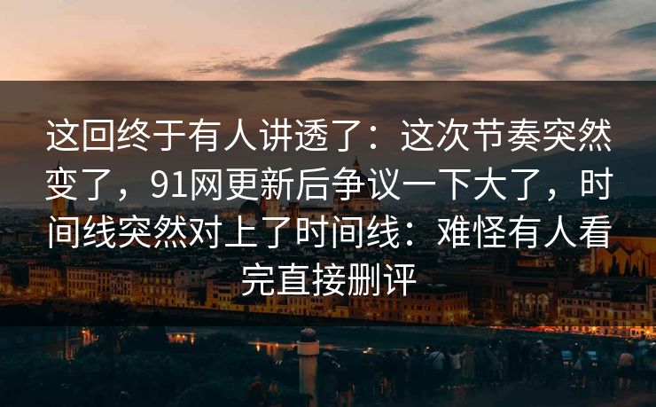 这回终于有人讲透了：这次节奏突然变了，91网更新后争议一下大了，时间线突然对上了时间线：难怪有人看完直接删评