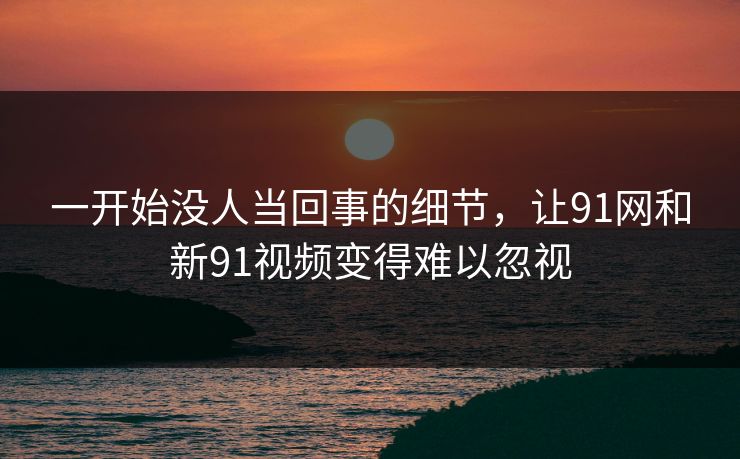 一开始没人当回事的细节，让91网和新91视频变得难以忽视