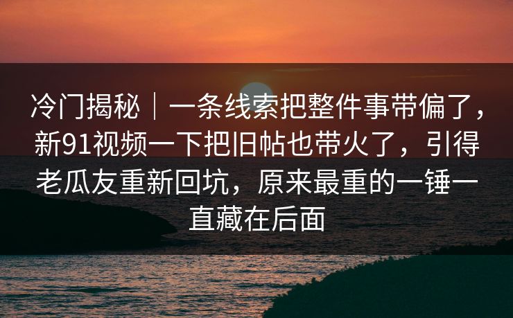 冷门揭秘｜一条线索把整件事带偏了，新91视频一下把旧帖也带火了，引得老瓜友重新回坑，原来最重的一锤一直藏在后面
