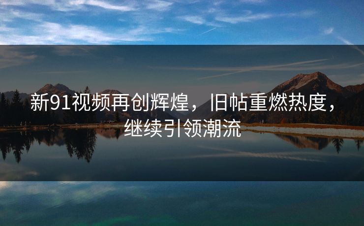 新91视频再创辉煌,旧帖重燃热度,继续引领潮流 新91视频再创辉煌,旧帖重燃热度,继续引领潮流