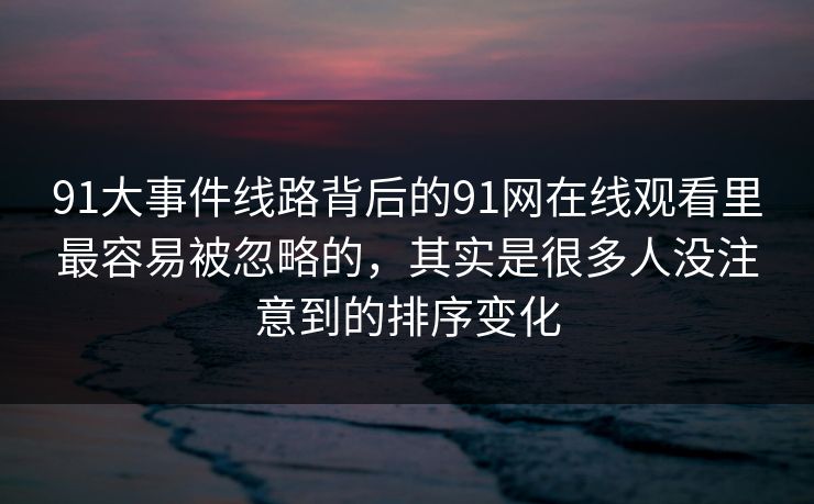 91大事件线路背后的91网在线观看里最容易被忽略的,其实是很多人没注意到的排序变化 91大事件线路背后的91网在线观看里最容易被忽略的,其实是很多人没注意到的排序变化