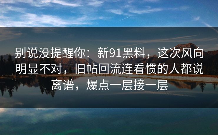 别说没提醒你:新91黑料,这次风向明显不对,旧帖回流连看惯的人都说离谱,爆点一层接一层 别说没提醒你:新91黑料,这次风向明显不对,旧帖回流连看惯的人都说离谱,爆点一层接一层