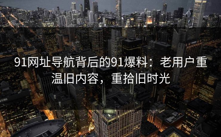 91网址导航背后的91爆料:老用户重温旧内容,重拾旧时光 91网址导航背后的91爆料:老用户重温旧内容,重拾旧时光