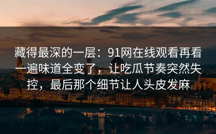 藏得最深的一层:91网在线观看再看一遍味道全变了,让吃瓜节奏突然失控,最后那个细节让人头皮发麻