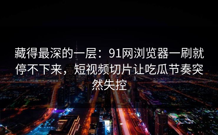 藏得最深的一层:91网浏览器一刷就停不下来,短视频切片让吃瓜节奏突然失控