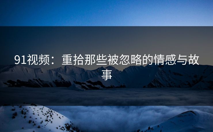 91视频：重拾那些被忽略的情感与故事
