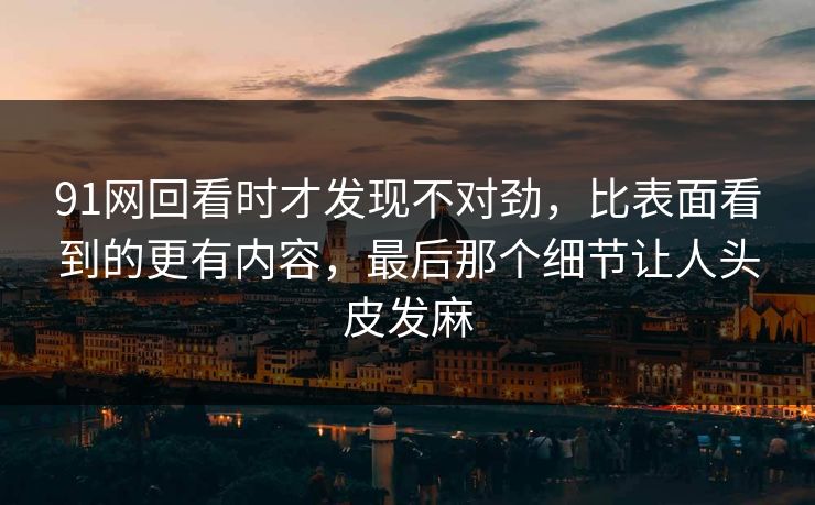 91网回看时才发现不对劲,比表面看到的更有内容,最后那个细节让人头皮发麻 91网回看时才发现不对劲,比表面看到的更有内容,最后那个细节让人头皮发麻