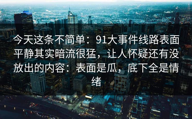 今天这条不简单：91大事件线路表面平静其实暗流很猛，让人怀疑还有没放出的内容：表面是瓜，底下全是情绪