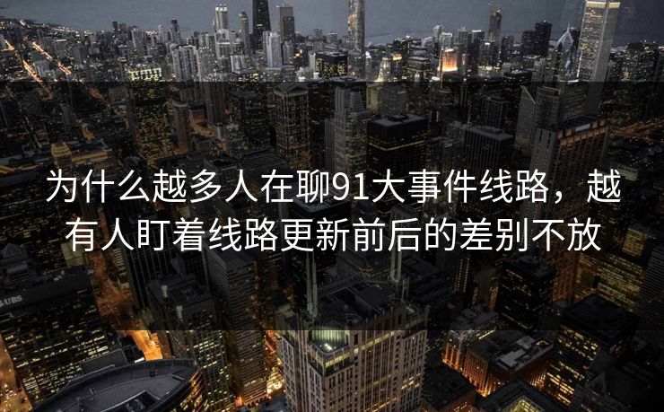 为什么越多人在聊91大事件线路,越有人盯着线路更新前后的差别不放 为什么越多人在聊91大事件线路,越有人盯着线路更新前后的差别不放
