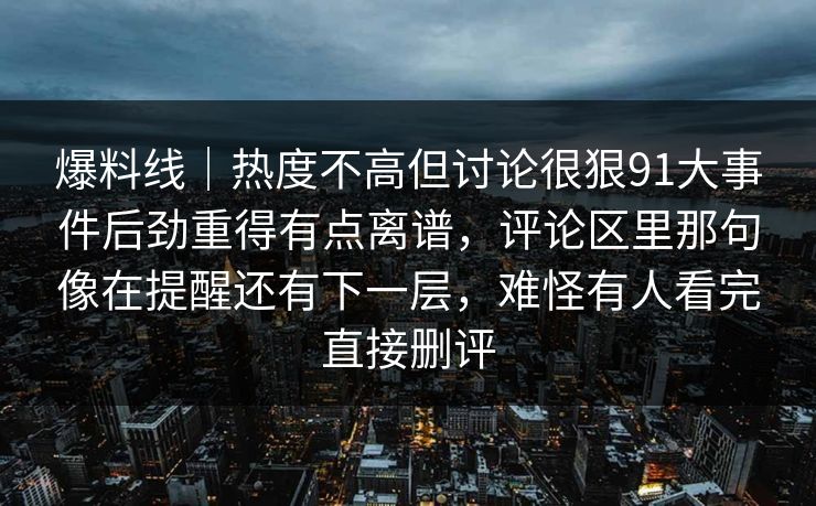 爆料线|热度不高但讨论很狠91大事件后劲重得有点离谱,评论区里那句像在提醒还有下一层,难怪有人看完直接删评 爆料线|热度不高但讨论很狠91大事件后劲重得有点离谱,评论区里那句像在提醒还有下一层,难怪有人看完直接删评